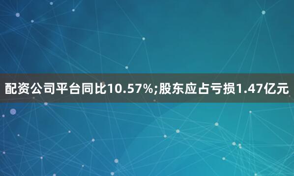 配资公司平台同比10.57%;股东应占亏损1.47亿元
