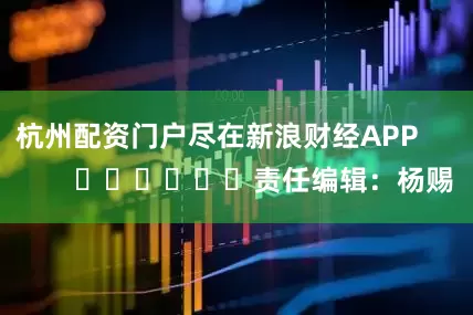 杭州配资门户尽在新浪财经APP            						责任编辑：杨赐