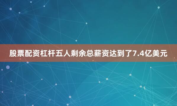 股票配资杠杆五人剩余总薪资达到了7.4亿美元
