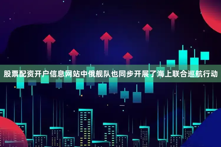 股票配资开户信息网站中俄舰队也同步开展了海上联合巡航行动