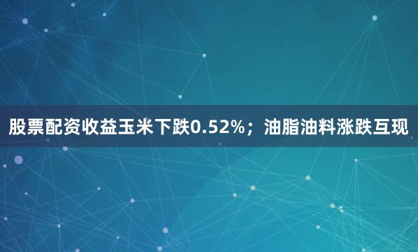 股票配资收益玉米下跌0.52%；油脂油料涨跌互现