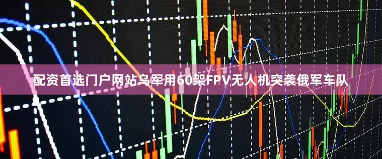配资首选门户网站乌军用60架FPV无人机突袭俄军车队