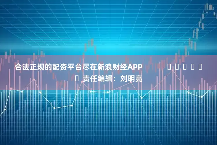 合法正规的配资平台尽在新浪财经APP            						责任编辑：刘明亮