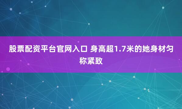 股票配资平台官网入口 身高超1.7米的她身材匀称紧致