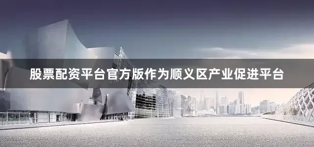 股票配资平台官方版作为顺义区产业促进平台