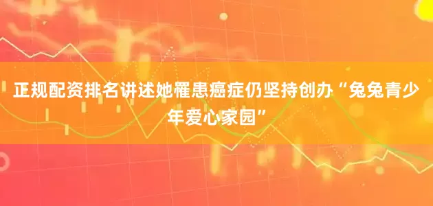 正规配资排名讲述她罹患癌症仍坚持创办“兔兔青少年爱心家园”